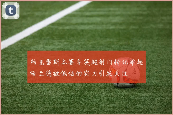 约克雷斯本赛季英超射门转化率超哈兰德被低估的实力引发关注
