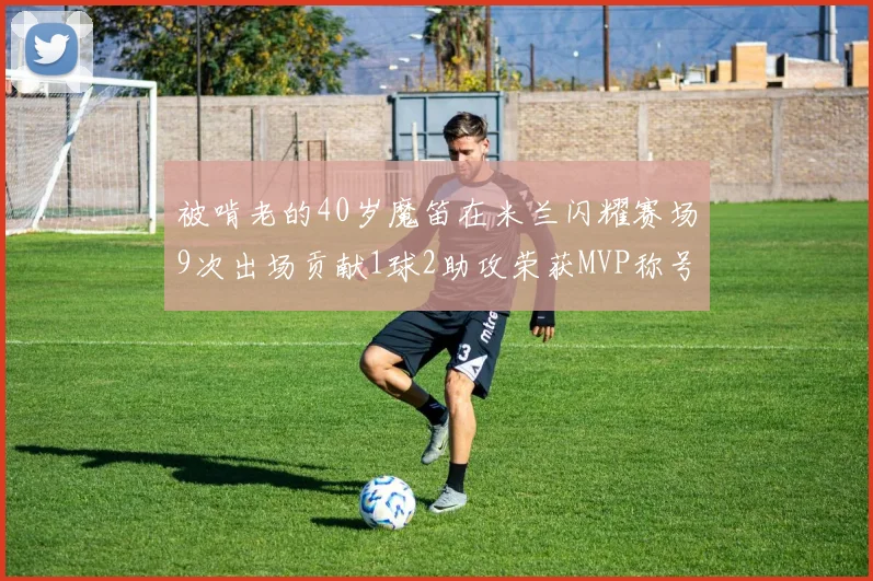 被啃老的40岁魔笛在米兰闪耀赛场9次出场贡献1球2助攻荣获MVP称号