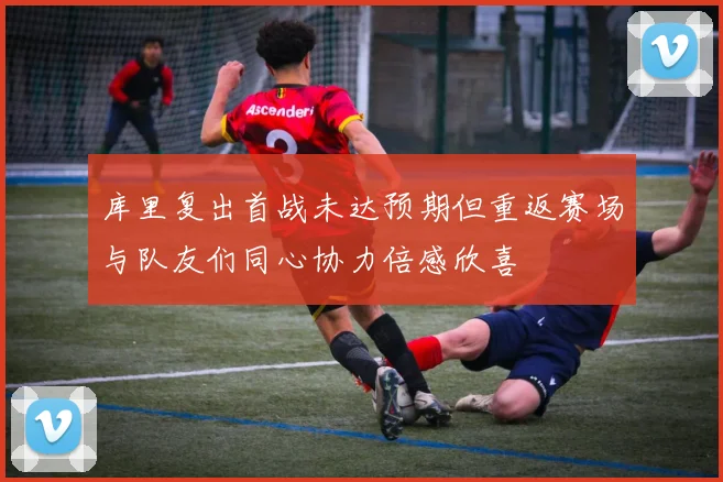 库里复出首战未达预期但重返赛场与队友们同心协力倍感欣喜