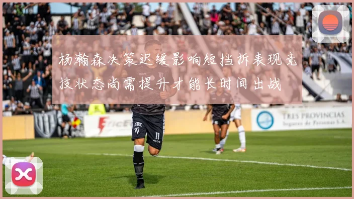 杨瀚森决策迟缓影响短挡拆表现竞技状态尚需提升才能长时间出战