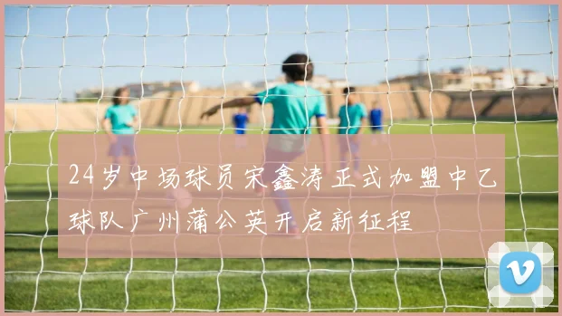 24岁中场球员宋鑫涛正式加盟中乙球队广州蒲公英开启新征程
