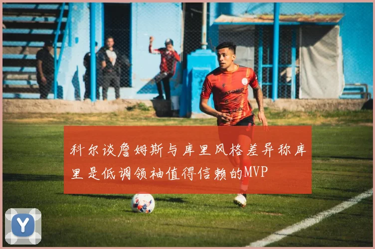 科尔谈詹姆斯与库里风格差异称库里是低调领袖值得信赖的MVP