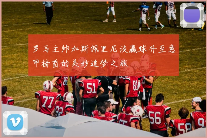罗马主帅加斯佩里尼谈赢球升至意甲榜首的美妙追梦之旅