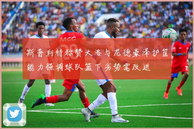 斯普利特称赞大洛与尼德豪泽护筐能力强调球队篮下劣势需改进