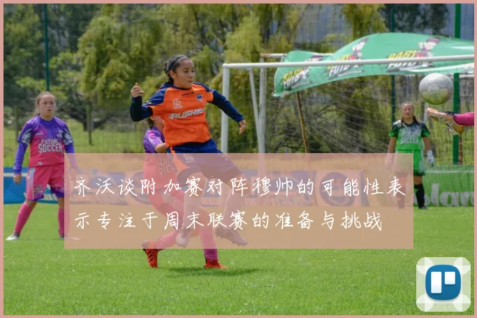 齐沃谈附加赛对阵穆帅的可能性表示专注于周末联赛的准备与挑战