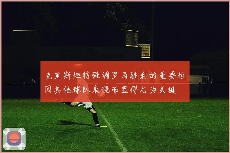 克里斯坦特强调罗马胜利的重要性因其他球队表现而显得尤为关键