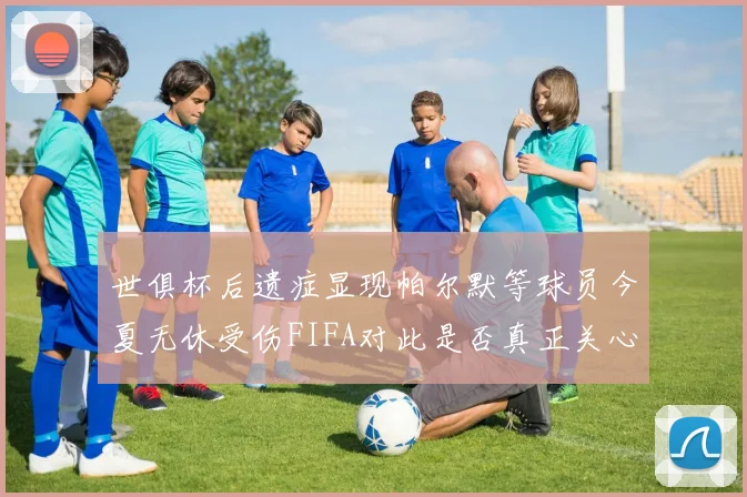 世俱杯后遗症显现帕尔默等球员今夏无休受伤FIFA对此是否真正关心