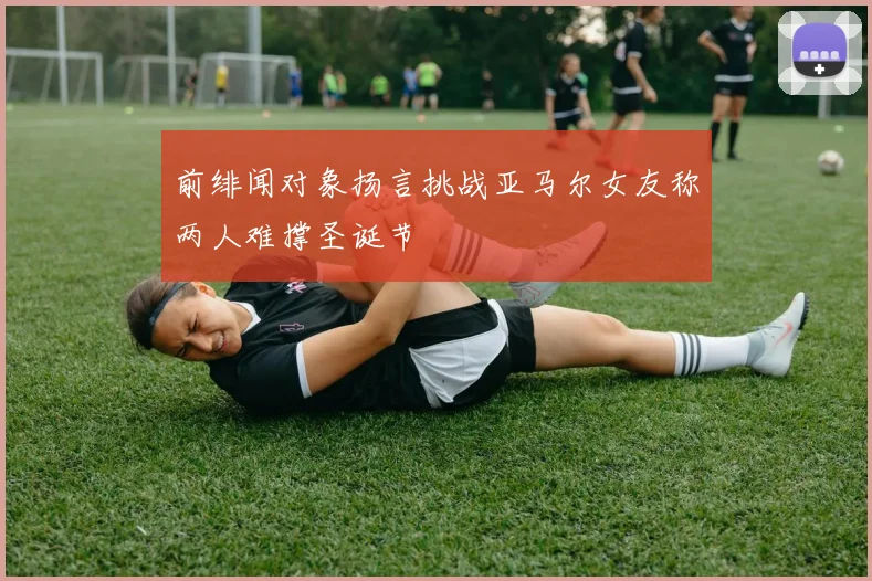 前绯闻对象扬言挑战亚马尔女友称两人难撑圣诞节