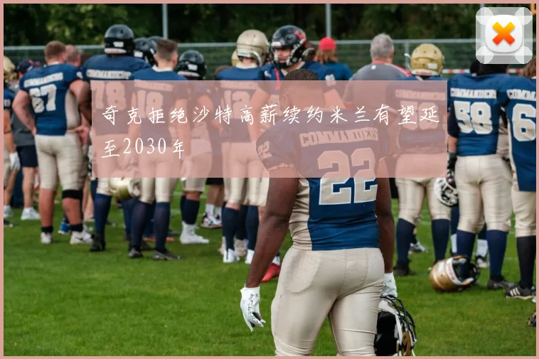 奇克拒绝沙特高薪续约米兰有望延至2030年