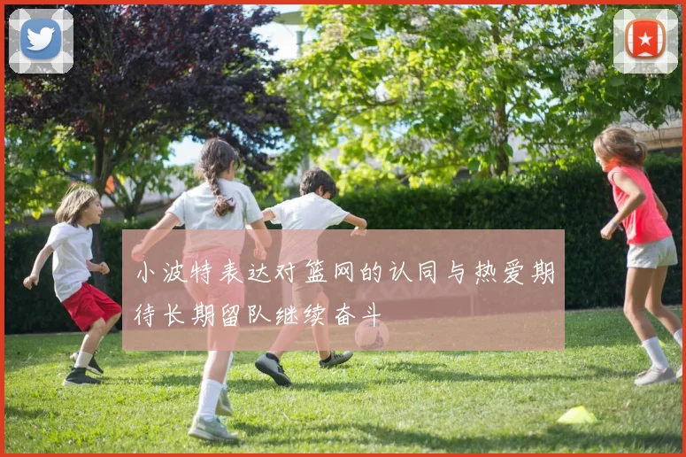 小波特表达对篮网的认同与热爱期待长期留队继续奋斗