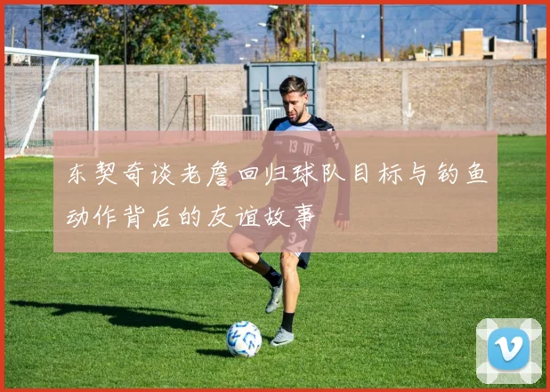 东契奇谈老詹回归球队目标与钓鱼动作背后的友谊故事